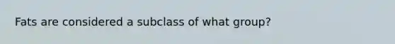 Fats are considered a subclass of what group?