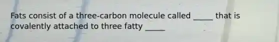 Fats consist of a three-carbon molecule called _____ that is covalently attached to three fatty _____