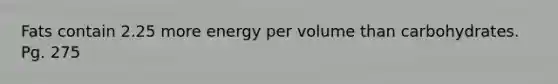 Fats contain 2.25 more energy per volume than carbohydrates. Pg. 275