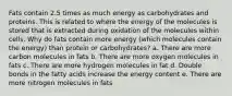 Fats contain 2.5 times as much energy as carbohydrates and proteins. This is related to where the energy of the molecules is stored that is extracted during oxidation of the molecules within cells. Why do fats contain more energy (which molecules contain the energy) than protein or carbohydrates? a. There are more carbon molecules in fats b. There are more oxygen molecules in fats c. There are more hydrogen molecules in fat d. Double bonds in the fatty acids increase the energy content e. There are more nitrogen molecules in fats