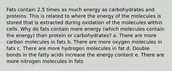 Fats contain 2.5 times as much energy as carbohydrates and proteins. This is related to where the energy of the molecules is stored that is extracted during oxidation of the molecules within cells. Why do fats contain more energy (which molecules contain the energy) than protein or carbohydrates? a. There are more carbon molecules in fats b. There are more oxygen molecules in fats c. There are more hydrogen molecules in fat d. Double bonds in the fatty acids increase the energy content e. There are more nitrogen molecules in fats