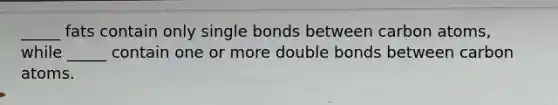 _____ fats contain only single bonds between carbon atoms, while _____ contain one or more double bonds between carbon atoms.