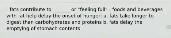 - fats contribute to _______ or "feeling full" - foods and beverages with fat help delay the onset of hunger: a. fats take longer to digest than carbohydrates and proteins b. fats delay the emptying of stomach contents