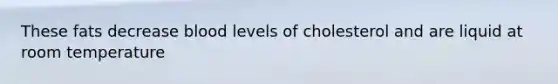 These fats decrease blood levels of cholesterol and are liquid at room temperature