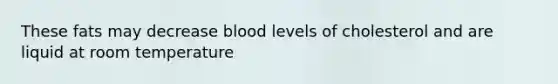 These fats may decrease blood levels of cholesterol and are liquid at room temperature