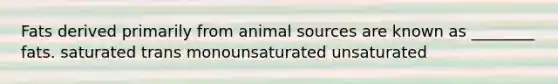 Fats derived primarily from animal sources are known as ________ fats. saturated trans monounsaturated unsaturated