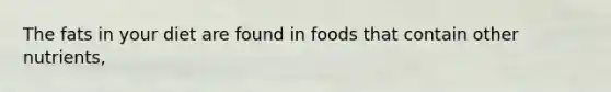 The fats in your diet are found in foods that contain other nutrients,