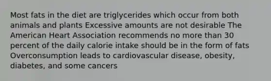 Most fats in the diet are triglycerides which occur from both animals and plants Excessive amounts are not desirable The American Heart Association recommends no more than 30 percent of the daily calorie intake should be in the form of fats Overconsumption leads to cardiovascular disease, obesity, diabetes, and some cancers