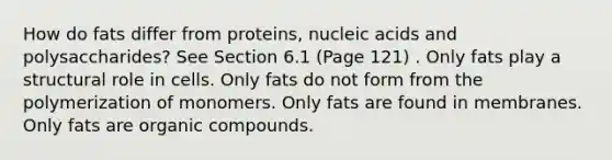 How do fats differ from proteins, nucleic acids and polysaccharides? See Section 6.1 (Page 121) . Only fats play a structural role in cells. Only fats do not form from the polymerization of monomers. Only fats are found in membranes. Only fats are organic compounds.