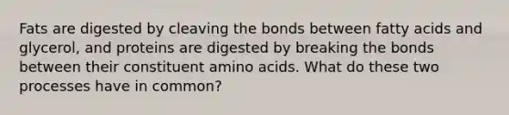 Fats are digested by cleaving the bonds between fatty acids and glycerol, and proteins are digested by breaking the bonds between their constituent amino acids. What do these two processes have in common?