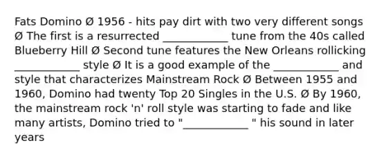 Fats Domino Ø 1956 - hits pay dirt with two very different songs Ø The first is a resurrected ____________ tune from the 40s called Blueberry Hill Ø Second tune features the New Orleans rollicking ____________ style Ø It is a good example of the ____________ and style that characterizes Mainstream Rock Ø Between 1955 and 1960, Domino had twenty Top 20 Singles in the U.S. Ø By 1960, the mainstream rock 'n' roll style was starting to fade and like many artists, Domino tried to "____________ " his sound in later years