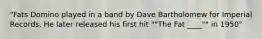 "Fats Domino played in a band by Dave Bartholomew for Imperial Records. He later released his first hit ""The Fat ____"" in 1950"