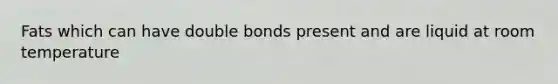 Fats which can have double bonds present and are liquid at room temperature