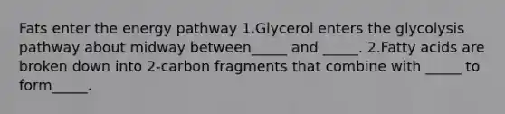 Fats enter the energy pathway 1.Glycerol enters the glycolysis pathway about midway between_____ and _____. 2.Fatty acids are broken down into 2-carbon fragments that combine with _____ to form_____.