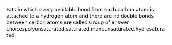 Fats in which every available bond from each carbon atom is attached to a hydrogen atom and there are no double bonds between carbon atoms are called Group of answer choicespolyunsaturated.saturated.monounsaturated.hydrosaturated.