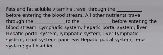 Fats and fat soluble vitamins travel through the ___________ before entering the blood stream. All other nutrients travel through the _____________ to the _____________ before entering the blood stream. Lymphatic system; hepatic portal system; liver Hepatic portal system; lymphatic system; liver Lymphatic system; renal system; pancreas Hepatic portal system; renal system; gall bladder