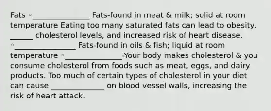 Fats ◦_______________ Fats-found in meat & milk; solid at room temperature Eating too many saturated fats can lead to obesity, ______ cholesterol levels, and increased risk of heart disease. ◦________________ Fats-found in oils & fish; liquid at room temperature ◦_______________-Your body makes cholesterol & you consume cholesterol from foods such as meat, eggs, and dairy products. Too much of certain types of cholesterol in your diet can cause ______________ on blood vessel walls, increasing the risk of heart attack.