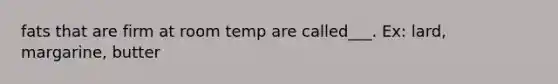 fats that are firm at room temp are called___. Ex: lard, margarine, butter