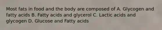 Most fats in food and the body are composed of A. Glycogen and fatty acids B. Fatty acids and glycerol C. Lactic acids and glycogen D. Glucose and Fatty acids