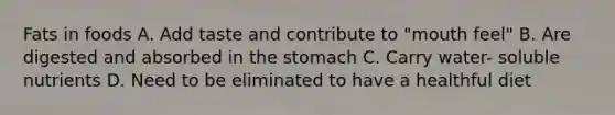 Fats in foods A. Add taste and contribute to "mouth feel" B. Are digested and absorbed in the stomach C. Carry water- soluble nutrients D. Need to be eliminated to have a healthful diet