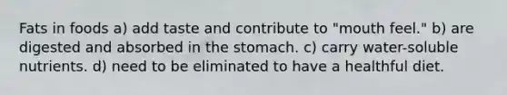 Fats in foods a) add taste and contribute to "mouth feel." b) are digested and absorbed in the stomach. c) carry water-soluble nutrients. d) need to be eliminated to have a healthful diet.