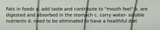 Fats in foods a. add taste and contribute to "mouth feel" b. are digested and absorbed in the stomach c. carry water- soluble nutrients d. need to be eliminated to have a healthful diet