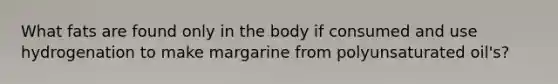 What fats are found only in the body if consumed and use hydrogenation to make margarine from polyunsaturated oil's?