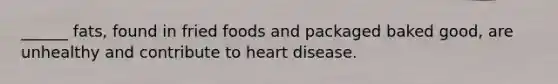 ______ fats, found in fried foods and packaged baked good, are unhealthy and contribute to heart disease.