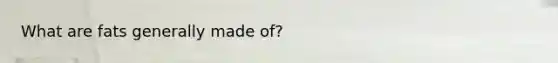 What are fats generally made of?