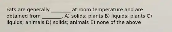 Fats are generally ________ at room temperature and are obtained from ________. A) solids; plants B) liquids; plants C) liquids; animals D) solids; animals E) none of the above