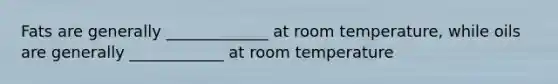 Fats are generally _____________ at room temperature, while oils are generally ____________ at room temperature