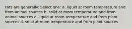 Fats are generally: Select one: a. liquid at room temperature and from animal sources b. solid at room temperature and from animal sources c. liquid at room temperature and from plant sources d. solid at room temperature and from plant sources