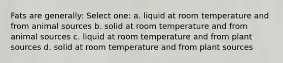 Fats are generally: Select one: a. liquid at room temperature and from animal sources b. solid at room temperature and from animal sources c. liquid at room temperature and from plant sources d. solid at room temperature and from plant sources