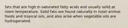 fats that are high in saturated fatty acids and usually solid at room temperature. Solid fats are found naturally in most animal foods and tropical oils, and also arise when vegetable oils are hydrogenated.