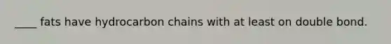 ____ fats have hydrocarbon chains with at least on double bond.