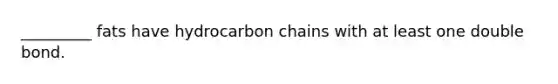 _________ fats have hydrocarbon chains with at least one double bond.