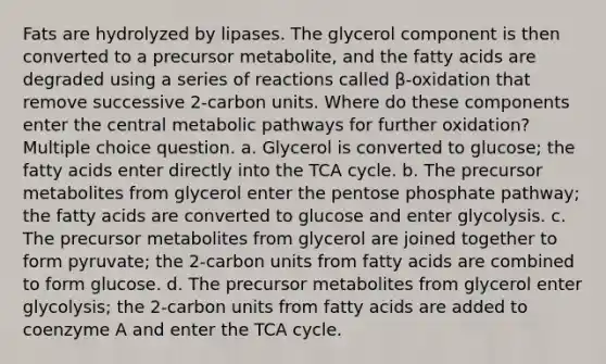 Fats are hydrolyzed by lipases. The glycerol component is then converted to a precursor metabolite, and the fatty acids are degraded using a series of reactions called β-oxidation that remove successive 2-carbon units. Where do these components enter the central metabolic pathways for further oxidation? Multiple choice question. a. Glycerol is converted to glucose; the fatty acids enter directly into the TCA cycle. b. The precursor metabolites from glycerol enter the pentose phosphate pathway; the fatty acids are converted to glucose and enter glycolysis. c. The precursor metabolites from glycerol are joined together to form pyruvate; the 2-carbon units from fatty acids are combined to form glucose. d. The precursor metabolites from glycerol enter glycolysis; the 2-carbon units from fatty acids are added to coenzyme A and enter the TCA cycle.