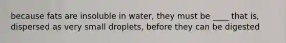 because fats are insoluble in water, they must be ____ that is, dispersed as very small droplets, before they can be digested