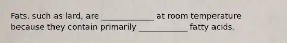Fats, such as lard, are _____________ at room temperature because they contain primarily ____________ fatty acids.