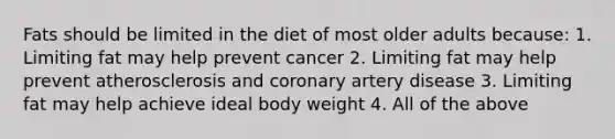 Fats should be limited in the diet of most older adults because: 1. Limiting fat may help prevent cancer 2. Limiting fat may help prevent atherosclerosis and coronary artery disease 3. Limiting fat may help achieve ideal body weight 4. All of the above