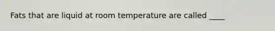 Fats that are liquid at room temperature are called ____