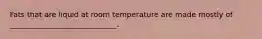 Fats that are liquid at room temperature are made mostly of _____________________________.