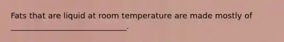 Fats that are liquid at room temperature are made mostly of _____________________________.