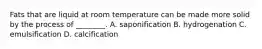 Fats that are liquid at room temperature can be made more solid by the process of ________. A. saponification B. hydrogenation C. emulsification D. calcification