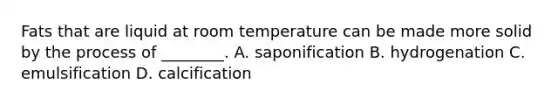 Fats that are liquid at room temperature can be made more solid by the process of ________. A. saponification B. hydrogenation C. emulsification D. calcification