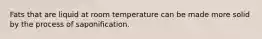 Fats that are liquid at room temperature can be made more solid by the process of saponification.