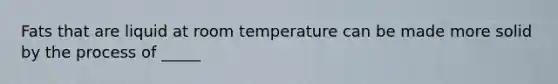 Fats that are liquid at room temperature can be made more solid by the process of _____