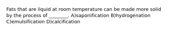 Fats that are liquid at room temperature can be made more solid by the process of ________. A)saponification B)hydrogenation C)emulsification D)calcification