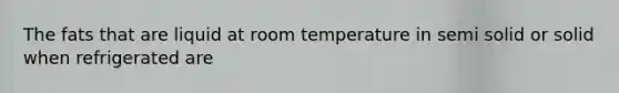 The fats that are liquid at room temperature in semi solid or solid when refrigerated are