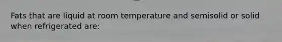 Fats that are liquid at room temperature and semisolid or solid when refrigerated are: